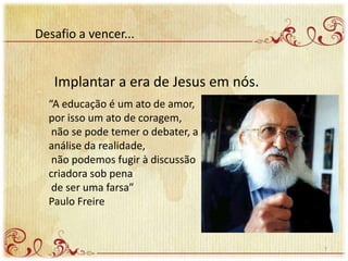 Desafio a vencer...
Implantar a era de Jesus em nós.
“A educação é um ato de amor,
por isso um ato de coragem,
não se pode temer o debater, a
análise da realidade,
não podemos fugir à discussão
criadora sob pena
de ser uma farsa”
Paulo Freire
7
 