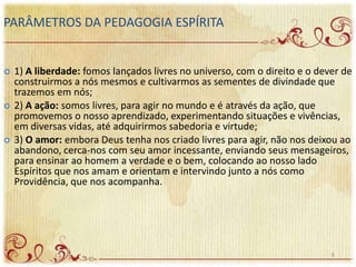  1) A liberdade: fomos lançados livres no universo, com o direito e o dever de
construirmos a nós mesmos e cultivarmos as sementes de divindade que
trazemos em nós;
 2) A ação: somos livres, para agir no mundo e é através da ação, que
promovemos o nosso aprendizado, experimentando situações e vivências,
em diversas vidas, até adquirirmos sabedoria e virtude;
 3) O amor: embora Deus tenha nos criado livres para agir, não nos deixou ao
abandono, cerca-nos com seu amor incessante, enviando seus mensageiros,
para ensinar ao homem a verdade e o bem, colocando ao nosso lado
Espíritos que nos amam e orientam e intervindo junto a nós como
Providência, que nos acompanha.
PARÂMETROS DA PEDAGOGIA ESPÍRITA
8
 