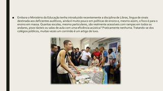 ■ Embora o Ministério da Educação tenha introduzido recentemente a disciplina de Libras, língua de sinais
destinada aos deficientes auditivos, ainda é muito pouco em políticas de ensino e, mesmo assim, o foco é para o
ensino em massa. Quantas escolas, mesmo particulares, são realmente acessíveis com rampas em todos os
andares, pisos tácteis ou salas de aula com uma eficiência acústica? Praticamente nenhuma.Tratando-se dos
colégios públicos, muitas vezes um corrimão é um artigo de luxo.
 