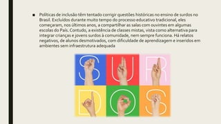 ■ Políticas de inclusão têm tentado corrigir questões históricas no ensino de surdos no
Brasil. Excluídos durante muito tempo do processo educativo tradicional, eles
começaram, nos últimos anos, a compartilhar as salas com ouvintes em algumas
escolas do País.Contudo, a existência de classes mistas, vista como alternativa para
integrar crianças e jovens surdos à comunidade, nem sempre funciona. Há relatos
negativos, de alunos desmotivados, com dificuldade de aprendizagem e inseridos em
ambientes sem infraestrutura adequada
 