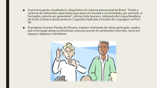 ■ O primeiro ponto ressaltado é o diagnóstico do sistema educacional do Brasil. “Existe a
carência de intérpretes capacitados para atuar em escolas e universidades, por exemplo. A
formação costuma ser generalista”, afirma Carla Sparano, intérprete da Língua Brasileira
de Sinais (Libras) e doutoranda em Linguística Aplicada e Estudos de Linguagem na PUC-
SP.
■ O professor Everton Pessôa de Oliveira, tradutor-intérprete de Libras-português, explica
que a formação desses profissionais costuma ocorrer em ambientes informais, como em
espaços religiosos e familiares.
 