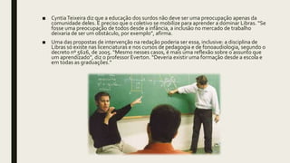 ■ CyntiaTeixeira diz que a educação dos surdos não deve ser uma preocupação apenas da
comunidade deles. É preciso que o coletivo se mobilize para aprender a dominar Libras. “Se
fosse uma preocupação de todos desde a infância, a inclusão no mercado de trabalho
deixaria de ser um obstáculo, por exemplo”, afirma.
■ Uma das propostas de intervenção na redação poderia ser essa, inclusive: a disciplina de
Libras só existe nas licenciaturas e nos cursos de pedagogia e de fonoaudiologia, segundo o
decreto nº 5626, de 2005. “Mesmo nesses casos, é mais uma reflexão sobre o assunto que
um aprendizado”, diz o professor Everton. “Deveria existir uma formação desde a escola e
em todas as graduações.”
 