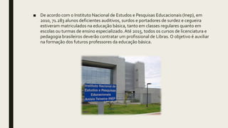 ■ De acordo com o Instituto Nacional de Estudos e Pesquisas Educacionais (Inep), em
2010, 71.283 alunos deficientes auditivos, surdos e portadores de surdez e cegueira
estiveram matriculados na educação básica, tanto em classes regulares quanto em
escolas ou turmas de ensino especializado.Até 2015, todos os cursos de licenciatura e
pedagogia brasileiros deverão contratar um profissional de Libras. O objetivo é auxiliar
na formação dos futuros professores da educação básica.
 