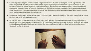 ■ Com o impulso dado pelo sistema Braille, surgiram na Europa diversas escolas para cegos, algumas notáveis,
como a inglesa St. Dunstan, que dava ênfase aos aspectos psicológicos dos alunos. Seguiu-se a criação, nas
escolas públicas, de classes especiais para crianças cegas, a primeira das quais foi fundada nos Estados Unidos
em 1900. A Perkins School, de Boston, conseguiu um feito extraordinário com a educação primorosa de Helen
Keller, cega, surda e muda aos 19 meses de idade, que conseguiu graduação superior e escreveu diversos livros
sobre a educação de pessoas com deficiência.
■ A partir daí, os livros em Braille proliferaram a tal ponto que a National Library for the Blind, na Inglaterra, conta
com um acervo de milhares de volumes.
■ A UNESCO participou ativamente do esforço para unificação do sistema Braille e difusão de material didático.
Muitas outras escolas para cegos e associações de cegos foram surgindo em todo o mundo. No Brasil, a primeira
instituição especializada foi o Imperial Instituto dos Meninos Cegos, criado em 1854, hoje Instituto Benjamin
Constant, no Rio de Janeiro.
 