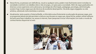 ■ Dessa forma, as pessoas com deficiência, visual ou qualquer outra, podem mais facilmente serem incluídas na
sociedade e sentirem-se cidadãos úteis e não encargos, um peso para a sociedade. Além de cegos graduados em
diversos cursos superiores como advocacia, tecnologia da informação, pedagogia, psicologia, administração,
existem hoje muitos cegos que são técnicos de excelente desempenho. Há ainda cegos engajados na vida
artística, sobretudo instrumentistas e cantores.
■ Atualmente, tanto quanto o Sistema Braille, a informática atua fortemente na educação de pessoas cegas, pois
os programas leitores de tela permitem a leitura e escrita para os cegos que, dessa forma, podem utilizar editores
de texto para fazer trabalhos, ter acesso à internet, fazer pesquisas e trocar informações com todo o mundo de
conhecimentos disponível na web.
 