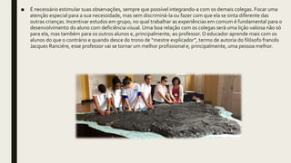 ■ É necessário estimular suas observações, sempre que possível integrando-a com os demais colegas. Focar uma
atenção especial para a sua necessidade, mas sem discriminá-la ou fazer com que ela se sinta diferente das
outras crianças. Incentivar estudos em grupo, no qual trabalhar as experiências em comum é fundamental para o
desenvolvimento do aluno com deficiência visual. Uma boa relação com os colegas será uma lição valiosa não só
para ela, mas também para os outros alunos e, principalmente, ao professor.O educador aprende mais com os
alunos do que o contrário e quando desce do trono de “mestre explicador”, termo de autoria do filósofo francês
Jacques Ranciére, esse professor vai se tornar um melhor profissional e, principalmente, uma pessoa melhor.
 