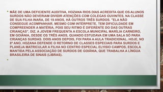 • MÃE DE UMA DEFICIENTE AUDITIVA, HOZANA RIOS DIAS ACREDITA QUE OS ALUNOS
SURDOS NÃO DEVERIAM DIVIDIR ATENÇÕES COM COLEGAS OUVINTES. NA CLASSE
DE SUA FILHA INARA, DE 19 ANOS, HÁ OUTROS TRÊS SURDOS. "ELA NÃO
CONSEGUE ACOMPANHAR. MESMO COM INTÉRPRETE, TEM DIFICULDADE EM
COMPREENDER A MATÉRIA, POIS SEU RITMO É DIFERENTE DO DAS OUTRAS
CRIANÇAS", DIZ. A JOVEM FREQUENTA A ESCOLA MUNICIPAL MARÍLIA CARNEIRO,
EM GOIÂNIA, DESDE OS TRÊS ANOS, QUANDO ESTUDAVA EM UMA SALA SÓ PARA
CRIANÇAS SURDAS. DOIS ANOS DEPOIS, FOI PARA A AULA TRADICIONAL. HOJE, NO
8º ANO, HOZANA DEFENDE O RETORNO DE CLASSES ESPECIAIS PARA SURDOS E
PLANEJA MATRICULAR A FILHA NO CENTRO ESPECIAL ELYISIO CAMPOS, ESCOLA
MANTIDA PELA ASSOCIAÇÃO DE SURDOS DE GOIÂNIA, QUE TRABALHA A LÍNGUA
BRASILEIRA DE SINAIS (LIBRAS).
•
 
