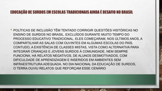 • POLÍTICAS DE INCLUSÃO TÊM TENTADO CORRIGIR QUESTÕES HISTÓRICAS NO
ENSINO DE SURDOS NO BRASIL. EXCLUÍDOS DURANTE MUITO TEMPO DO
PROCESSO EDUCATIVO TRADICIONAL, ELES COMEÇARAM, NOS ÚLTIMOS ANOS, A
COMPARTILHAR AS SALAS COM OUVINTES EM ALGUMAS ESCOLAS DO PAÍS.
CONTUDO, A EXISTÊNCIA DE CLASSES MISTAS, VISTA COMO ALTERNATIVA PARA
INTEGRAR CRIANÇAS E JOVENS SURDOS À COMUNIDADE, NEM SEMPRE
FUNCIONA. HÁ RELATOS NEGATIVOS, DE ALUNOS DESMOTIVADOS, COM
DIFICULDADE DE APRENDIZAGEM E INSERIDOS EM AMBIENTES SEM
INFRAESTRUTURA ADEQUADA. NO DIA NACIONAL DA EDUCAÇÃO DE SURDOS,
O TERRA OUVIU RELATOS QUE REFORÇAM ESSE CENÁRIO
EDUCAÇÃO DE SURDOS EM ESCOLAS TRADICIONAIS AINDA É DESAFIO NO BRASIL
 