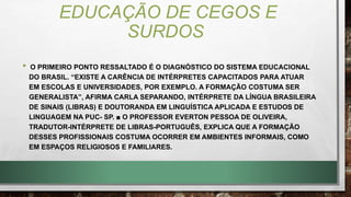 EDUCAÇÃO DE CEGOS E
SURDOS
• O PRIMEIRO PONTO RESSALTADO É O DIAGNÓSTICO DO SISTEMA EDUCACIONAL
DO BRASIL. “EXISTE A CARÊNCIA DE INTÉRPRETES CAPACITADOS PARA ATUAR
EM ESCOLAS E UNIVERSIDADES, POR EXEMPLO. A FORMAÇÃO COSTUMA SER
GENERALISTA”, AFIRMA CARLA SEPARANDO, INTÉRPRETE DA LÍNGUA BRASILEIRA
DE SINAIS (LIBRAS) E DOUTORANDA EM LINGUÍSTICA APLICADA E ESTUDOS DE
LINGUAGEM NA PUC- SP. ■ O PROFESSOR EVERTON PESSOA DE OLIVEIRA,
TRADUTOR-INTÉRPRETE DE LIBRAS-PORTUGUÊS, EXPLICA QUE A FORMAÇÃO
DESSES PROFISSIONAIS COSTUMA OCORRER EM AMBIENTES INFORMAIS, COMO
EM ESPAÇOS RELIGIOSOS E FAMILIARES.
 