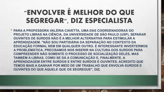 "ENVOLVER É MELHOR DO QUE
SEGREGAR", DIZ ESPECIALISTA
• PARA A PROFESSORA VALÉRIA CAVETTA, UMA DAS COORDENADORAS DO
PROJETO LIBRAS NA CIÊNCIA, DA UNIVERSIDADE DE SÃO PAULO (USP), SEPARAR
OUVINTES DE SURDOS NÃO É A MELHOR ALTERNATIVA PARA ESTIMULAR A
APRENDIZAGEM. "NÃO SOU PARTIDÁRIA DA SEPARAÇÃO NO CONTEXTO DA
EDUCAÇÃO FORMAL NEM EM QUALQUER OUTRO. É INTERESSANTE INVERTERMOS
A PROBLEMÁTICA. PRECISAMOS NOS INSERIR NA CULTURA DOS SURDOS PARA
COMPREENDER NÃO SOMENTE O PROCESSO DE SOCIALIZAÇÃO DELES, MAS
TAMBÉM A LIBRAS, COMO SE DÁ A COMUNICAÇÃO E, FINALMENTE, A
APRENDIZAGEM ENTRE SURDOS E ENTRE SURDOS E OUVINTES. ACREDITO QUE
TEMOS MAIS A GANHAR POR MEIO DE UM TRABALHO QUE ENVOLVA SURDOS E
OUVINTES DO QUE AQUELE QUE OS SEGREGUE", DIZ.
 