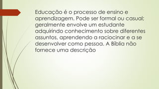 Educação é o processo de ensino e
aprendizagem. Pode ser formal ou casual;
geralmente envolve um estudante
adquirindo conhecimento sobre diferentes
assuntos, aprendendo a raciocinar e a se
desenvolver como pessoa. A Bíblia não
fornece uma descrição
 