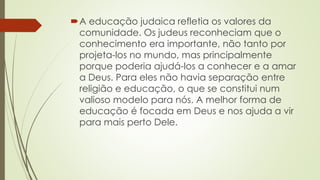 A educação judaica refletia os valores da
comunidade. Os judeus reconheciam que o
conhecimento era importante, não tanto por
projeta-los no mundo, mas principalmente
porque poderia ajudá-los a conhecer e a amar
a Deus. Para eles não havia separação entre
religião e educação, o que se constitui num
valioso modelo para nós. A melhor forma de
educação é focada em Deus e nos ajuda a vir
para mais perto Dele.
 