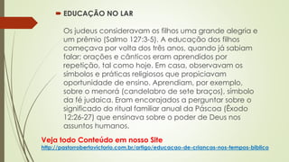 Veja todo Conteúdo em nosso Site
http://pastorrobertovictorio.com.br/artigo/educacao-de-criancas-nos-tempos-biblico
 EDUCAÇÃO NO LAR
Os judeus consideravam os filhos uma grande alegria e
um prêmio (Salmo 127:3-5). A educação dos filhos
começava por volta dos três anos, quando já sabiam
falar; orações e cânticos eram aprendidos por
repetição, tal como hoje. Em casa, observavam os
símbolos e práticas religiosos que propiciavam
oportunidade de ensino. Aprendiam, por exemplo,
sobre o menorá (candelabro de sete braços), símbolo
da fé judaica. Eram encorajados a perguntar sobre o
significado do ritual familiar anual da Páscoa (Êxodo
12:26-27) que ensinava sobre o poder de Deus nos
assuntos humanos.
 