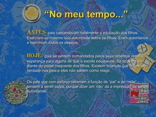 ““No meu tempo...”No meu tempo...”
AntesAntes:: pais comandavam totalmente a educação dos filhos.pais comandavam totalmente a educação dos filhos.
Exerciam ao máximo sua autoridade sobre os filhos. Eram autoritáriosExerciam ao máximo sua autoridade sobre os filhos. Eram autoritários
e reprimiam todos os desejos;e reprimiam todos os desejos;
Hoje:Hoje: pais se sentem comandados pelos seus rebentos,resta apais se sentem comandados pelos seus rebentos,resta a
esperança para alguns de que a escola eduque-os. Se acovardamesperança para alguns de que a escola eduque-os. Se acovardam
diante do poder crescente dos filhos. Existem crianças que batem dediante do poder crescente dos filhos. Existem crianças que batem de
verdade nos pais e eles não sabem como reagir.verdade nos pais e eles não sabem como reagir.
Os pais que com esforço retomam a função de “pai” e de “mãe”Os pais que com esforço retomam a função de “pai” e de “mãe”
tendem a sentir culpa, porque dizer um ‘não’ dá a impressão de seremtendem a sentir culpa, porque dizer um ‘não’ dá a impressão de serem
autoritários.autoritários.
 
