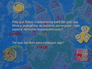 Pais que fazem malabarismos para dar tudo aosPais que fazem malabarismos para dar tudo aos
filhos e protegê-los de todos os perrengues – semfilhos e protegê-los de todos os perrengues – sem
esperar nenhuma responsabilização?esperar nenhuma responsabilização?
X ANTESX ANTES V HOJEV HOJE
Ter que dar duro para conseguir algo?Ter que dar duro para conseguir algo?
V ANTESV ANTES X HOJEX HOJE
 