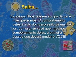 Saiba...Saiba...
Os nossos filhos reagem ao tipo de pai eOs nossos filhos reagem ao tipo de pai e
mãe que somos. O comportamentomãe que somos. O comportamento
deles é fruto do nosso estilo de ensiná-deles é fruto do nosso estilo de ensiná-
los, por isso, se você quer mudar olos, por isso, se você quer mudar o
comportamento deles, a primeiracomportamento deles, a primeira
pessoa que deverá mudar é VOCÊ!pessoa que deverá mudar é VOCÊ!
 