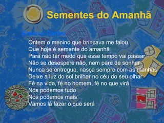 Sementes do Amanhã
Erasmo Carlos
Ontem o menino que brincava me falou
Que hoje é semente do amanhã
Para não ter medo que esse tempo vai passar
Não se desespere não, nem pare de sonhar
Nunca se entregue, nasça sempre com as manhãs
Deixe a luz do sol brilhar no céu do seu olhar
Fé na vida, fé no homem, fé no que virá
Nós podemos tudo
Nós podemos mais 
Vamos lá fazer o que será
 