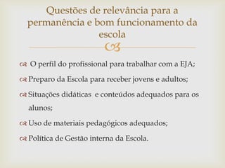 Questões de relevância para a
  permanência e bom funcionamento da
                 escola
                         
 O perfil do profissional para trabalhar com a EJA;

 Preparo da Escola para receber jovens e adultos;

 Situações didáticas e conteúdos adequados para os
  alunos;

 Uso de materiais pedagógicos adequados;

 Política de Gestão interna da Escola.
 