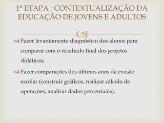 1ª ETAPA : CONTEXTUALIZAÇÃO DA
EDUCAÇÃO DE JOVENS E ADULTOS

                        dos alunos para
 Fazer levantamento diagnóstico
  comparar com o resultado final dos projetos
  didáticos;

 Fazer comparações dos últimos anos da evasão
  escolar (construir gráficos, realizar cálculo de
  operações, analisar dados percentuais).
 