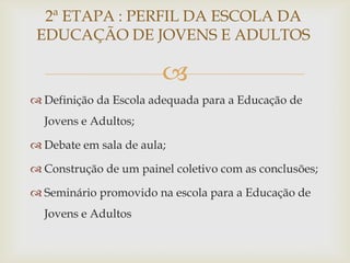2ª ETAPA : PERFIL DA ESCOLA DA
 EDUCAÇÃO DE JOVENS E ADULTOS

                        
 Definição da Escola adequada para a Educação de
  Jovens e Adultos;

 Debate em sala de aula;

 Construção de um painel coletivo com as conclusões;

 Seminário promovido na escola para a Educação de
  Jovens e Adultos
 