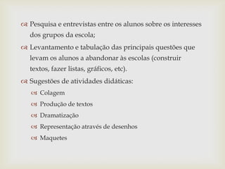  Pesquisa e entrevistas entre os alunos sobre os interesses
  dos grupos da escola;
 Levantamento e tabulação das principais questões que
  levam os alunos a abandonar às escolas (construir
  textos, fazer listas, gráficos, etc).
 Sugestões de atividades didáticas:
    Colagem
    Produção de textos
    Dramatização
    Representação através de desenhos
    Maquetes
 