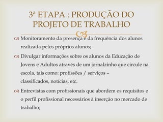 3ª ETAPA : PRODUÇÃO DO
       PROJETO DE TRABALHO
                              
 Monitoramento da presença e da frequência dos alunos
  realizada pelos próprios alunos;
 Divulgar informações sobre os alunos da Educação de
  Jovens e Adultos através de um jornalzinho que circule na
  escola, tais como: profissões / serviços –
  classificados, notícias, etc.
 Entrevistas com profissionais que abordem os requisitos e
  o perfil profissional necessários à inserção no mercado de
  trabalho;
 
