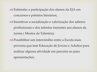  Estimular a participação dos alunos da EJA em
  concursos e prêmios literários;

 Incentivar a socialização e valorização dos saberes
  profissionais e dos talentos inerentes aos alunos da
  turma ( Mostra de Talentos);

 Possibilitar um intercâmbio entre a Escola mais
  próxima que tem Educação de Jovens e Adultos para
  realizar alguma atividade em parceria ou para
  apresentações;
 