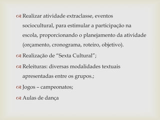  Realizar atividade extraclasse, eventos
  sociocultural, para estimular a participação na
  escola, proporcionando o planejamento da atividade
  (orçamento, cronograma, roteiro, objetivo).

 Realização de “Sexta Cultural”;

 Releituras: diversas modalidades textuais
  apresentadas entre os grupos.;

 Jogos – campeonatos;

 Aulas de dança
 