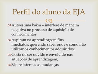Perfil do aluno da EJA
                      de maneira
Autoestima baixa – interfere
 negativa no processo de aquisição de
 conhecimentos
Aspiram na aprendizagem fins
 imediatos, querendo saber onde e como irão
 utilizar os conhecimentos adquiridos;
Gosta de ser ouvido e envolvido nas
 situações de aprendizagem;
São resistentes as mudanças
 