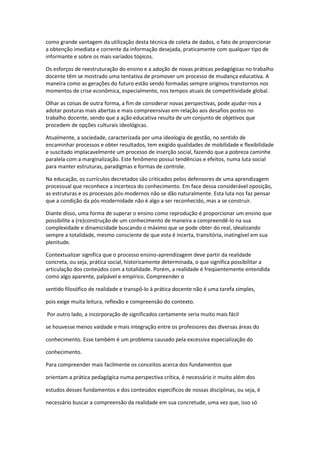 como grande vantagem da utilização desta técnica de coleta de dados, o fato de proporcionar
a obtenção imediata e corrente da informação desejada, praticamente com qualquer tipo de
informante e sobre os mais variados tópicos.
Os esforços de reestruturação do ensino e a adoção de novas práticas pedagógicas no trabalho
docente têm se mostrado uma tentativa de promover um processo de mudança educativa. A
maneira como as gerações do futuro estão sendo formadas sempre originou transtornos nos
momentos de crise econômica, especialmente, nos tempos atuais de competitividade global.
Olhar as coisas de outra forma, a fim de considerar novas perspectivas, pode ajudar-nos a
adotar posturas mais abertas e mais compreensivas em relação aos desafios postos no
trabalho docente, sendo que a ação educativa resulta de um conjunto de objetivos que
procedem de opções culturais ideológicas.
Atualmente, a sociedade, caracterizada por uma ideologia de gestão, no sentido de
encaminhar processos e obter resultados, tem exigido qualidades de mobilidade e flexibilidade
e suscitado implacavelmente um processo de inserção social, fazendo que a pobreza caminhe
paralela com a marginalização. Este fenômeno possui tendências e efeitos, numa luta social
para manter estruturas, paradigmas e formas de controle.
Na educação, os currículos decretados são criticados pelos defensores de uma aprendizagem
processual que reconhece a incerteza do conhecimento. Em face dessa considerável oposição,
as estruturas e os processos pós-modernos não se dão naturalmente. Esta luta nos faz pensar
que a condição da pós-modernidade não é algo a ser reconhecido, mas a se construir.
Diante disso, uma forma de superar o ensino como reprodução é proporcionar um ensino que
possibilite a (re)construção de um conhecimento de maneira a compreendê-lo na sua
complexidade e dinamicidade buscando o máximo que se pode obter do real, idealizando
sempre a totalidade, mesmo consciente de que esta é incerta, transitória, inatingível em sua
plenitude.
Contextualizar significa que o processo ensino-aprendizagem deve partir da realidade
concreta, ou seja, prática social, historicamente determinada, o que significa possibilitar a
articulação dos conteúdos com a totalidade. Porém, a realidade é freqüentemente entendida
como algo aparente, palpável e empírico. Compreender o
sentido filosófico de realidade e transpô-lo à prática docente não é uma tarefa simples,
pois exige muita leitura, reflexão e compreensão do contexto.
Por outro lado, a incorporação de significados certamente seria muito mais fácil
se houvesse menos vaidade e mais integração entre os professores das diversas áreas do
conhecimento. Esse também é um problema causado pela excessiva especialização do
conhecimento.
Para compreender mais facilmente os conceitos acerca dos fundamentos que
orientam a prática pedagógica numa perspectiva crítica, é necessário ir muito além dos
estudos desses fundamentos e dos conteúdos específicos de nossas disciplinas, ou seja, é
necessário buscar a compreensão da realidade em sua concretude, uma vez que, isso só
 