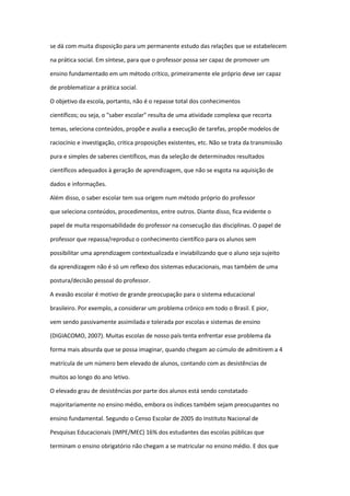 se dá com muita disposição para um permanente estudo das relações que se estabelecem
na prática social. Em síntese, para que o professor possa ser capaz de promover um
ensino fundamentado em um método crítico, primeiramente ele próprio deve ser capaz
de problematizar a prática social.
O objetivo da escola, portanto, não é o repasse total dos conhecimentos
científicos; ou seja, o "saber escolar" resulta de uma atividade complexa que recorta
temas, seleciona conteúdos, propõe e avalia a execução de tarefas, propõe modelos de
raciocínio e investigação, critica proposições existentes, etc. Não se trata da transmissão
pura e simples de saberes científicos, mas da seleção de determinados resultados
científicos adequados à geração de aprendizagem, que não se esgota na aquisição de
dados e informações.
Além disso, o saber escolar tem sua origem num método próprio do professor
que seleciona conteúdos, procedimentos, entre outros. Diante disso, fica evidente o
papel de muita responsabilidade do professor na consecução das disciplinas. O papel de
professor que repassa/reproduz o conhecimento científico para os alunos sem
possibilitar uma aprendizagem contextualizada e inviabilizando que o aluno seja sujeito
da aprendizagem não é só um reflexo dos sistemas educacionais, mas também de uma
postura/decisão pessoal do professor.
A evasão escolar é motivo de grande preocupação para o sistema educacional
brasileiro. Por exemplo, a considerar um problema crônico em todo o Brasil. E pior,
vem sendo passivamente assimilada e tolerada por escolas e sistemas de ensino
(DIGIACOMO, 2007). Muitas escolas de nosso país tenta enfrentar esse problema da
forma mais absurda que se possa imaginar, quando chegam ao cúmulo de admitirem a 4
matrícula de um número bem elevado de alunos, contando com as desistências de
muitos ao longo do ano letivo.
O elevado grau de desistências por parte dos alunos está sendo constatado
majoritariamente no ensino médio, embora os índices também sejam preocupantes no
ensino fundamental. Segundo o Censo Escolar de 2005 do Instituto Nacional de
Pesquisas Educacionais (IMPE/MEC) 16% dos estudantes das escolas públicas que
terminam o ensino obrigatório não chegam a se matricular no ensino médio. E dos que
 