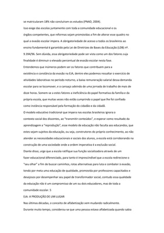 se matricularam 18% não concluíram os estudos (PNAD, 2004).
Isso exige das escolas juntamente com toda a comunidade educacional e os
órgãos competentes, que reformas sejam promovidas a fim de alterar esse quadro no
qual a evasão escolar impera. A obrigatoriedade de acesso a todos os brasileiros ao
ensino fundamental é garantido pela Lei de Diretrizes de Bases da Educação (LDB) nº.
9.394/96. Sem dúvida, essa obrigatoriedade pode ser vista como um dos fatores cuja
finalidade é diminuir o elevado percentual de evasão escolar nesta fase.
Entendemos que inúmeros podem ser os fatores que contribuem para a
existência e constância da evasão na EJA, dentre eles podemos ressaltar o exercício de
atividades laborativas no período noturno, a baixa remuneração salarial dessa demanda
escolar para se locomover, e o cansaço advindo de uma jornada de trabalho de mais de
doze horas. Somem-se a estes fatores a ineficiência do papel formativa da família e da
própria escola, que muitas vezes não estão cumprindo o papel que lhe foi confiado
como instância responsável pela formação do cidadão e da cidadã.
O modelo educativo tradicional que impera nas escolas brasileiras ignora o
contexto social dos discentes, ao “transmitir conteúdos”, e esperar como resultado da
aprendizagem a “reprodução”, esse modelo de educação não faculta aos educandos, que
estes sejam sujeitos da educação, ou seja, construtores do próprio conhecimento, ao não
atender as necessidades educacionais e sociais dos alunos, a escola está corroborando na
construção de uma sociedade onde a ordem imperativa é a exclusão social.
Diante disso, urge que a escola ratifique sua função socializadora através de um
fazer educacional diferenciado, para tanto é imprescindível que a escola redirecione o
“seu olhar” a fim de buscar caminhos, rotas alternativas para luta e combater à evasão,
tendo por meta uma educação de qualidade, promovida por professores capacitados e
desejosos por desempenhar seu papel de transformador social, contudo essa qualidade
da educação não é um compromisso de um ou dois educadores, mas de toda a
comunidade escolar. 5
EJA: A PRODUÇÃO DE UM LUGAR
Nas últimas décadas, o conceito de alfabetização vem mudando radicalmente.
Durante muito tempo, considerou-se que uma pessoa estava alfabetizada quando sabia
 