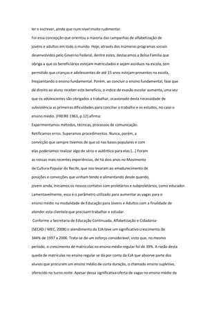ler e escrever, ainda que num nível muito rudimentar.
Foi essa concepção que orientou a maioria das campanhas de alfabetização de
jovens e adultos em todo o mundo. Hoje, através dos inúmeros programas sociais
desenvolvidos pelo Governo Federal, dentre estes, destacamos a Bolsa Família que
obriga a que os beneficiários estejam matriculados e sejam assíduos na escola, tem
permitido que crianças e adolescentes de até 15 anos estejam presentes na escola,
freqüentando o ensino fundamental. Porém, ao concluir o ensino fundamental, fase que
dá direito ao aluno receber este benefício, o índice de evasão escolar aumenta, uma vez
que os adolescentes são obrigados a trabalhar, ocasionado desta necessidade de
subsistência as primeiras dificuldades para conciliar o trabalho e os estudos, no caso o
ensino médio. (FREIRE 1963, p.12) afirma:
Experimentamos métodos, técnicas, processos de comunicação.
Retificamos erros. Superamos procedimentos. Nunca, porém, a
convicção que sempre tivemos de que só nas bases populares e com
elas poderíamos realizar algo de sério e autêntico para elas [...] Foram
as nossas mais recentes experiências, de há dois anos no Movimento
de Cultura Popular do Recife, que nos levaram ao amadurecimento de
posições e convicções que vinham tendo e alimentando desde quando,
jovem ainda, iniciamos os nossos contatos com proletários e subproletários, como educador.
Lamentavelmente, essa é o parâmetro utilizado para aumentar as vagas para o
ensino médio na modalidade de Educação para Jovens e Adultos com a finalidade de
atender esta clientela que precisam trabalhar e estudar.
Conforme a Secretaria de Educação Continuada, Alfabetização e Cidadania-
(SECAD / MEC, 2008) o atendimento da EJA teve um significativo crescimento de
344% de 1997 a 2006. Trata-se de um esforço considerável, visto que, no mesmo
período, o crescimento de matrículas no ensino médio regular foi de 39%. A razão desta
queda de matrículas no ensino regular se dá por conta da EJA que absorve parte dos
alunos que procuram um ensino médio de curta duração, o chamado ensino supletivo,
oferecido no turno noite. Apesar dessa significativa oferta de vagas no ensino médio da
 