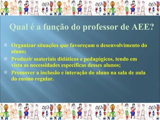Organizar situações que favoreçam o desenvolvimento do aluno; Produzir materiais didáticos e pedagógicos, tendo em vista as necessidades específicas desses alunos; Promover a inclusão e interação do aluno na sala de aula do ensino regular. Qual é a função do professor de AEE? 