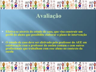 Efetiva-se através do estudo de caso, que visa construir um perfil do aluno que possibilite elaborar o plano de intervenção O estudo de caso deve ser efetivado pelo professor do AEE em colaboração com o professor do ensino comum e com outros profissionais que trabalham com esse aluno no contexto da escola Avaliação 