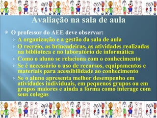 O professor do AEE deve observar: A organização e a gestão da sala de aula O recreio, as brincadeiras, as atividades realizadas na biblioteca e no laboratório de informática  Como o aluno se relaciona com o conhecimento Se é necessário o uso de recursos, equipamentos e materiais para acessibilidade ao conhecimento Se o aluno apresenta melhor desempenho em atividades individuais, em pequenos grupos ou em grupos maiores e ainda a forma como interage com seus colegas Avaliação na sala de aula   