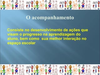 Consiste no desenvolvimento de ações que visam o progresso na aprendizagem do aluno, bem como  sua melhor interação no espaço escolar  O acompanhamento   
