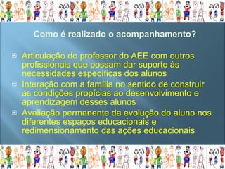 Articulação do professor do AEE com outros profissionais que possam dar suporte às necessidades específicas dos alunos Interação com a família no sentido de construir as condições propícias ao desenvolvimento e aprendizagem desses alunos Avaliação permanente da evolução do aluno nos diferentes espaços educacionais e redimensionamento das ações educacionais Como é realizado o acompanhamento? 