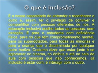 É a nossa capacidade de entender e reconhecer o outro e, assim, ter o privilégio de conviver e compartilhar com pessoas diferentes de nós. A educação inclusiva acolhe todas as pessoas, sem exceção. É para o estudante com deficiência física, para os que têm comprometimento mental, para os superdotados, para todas as minorias e para a criança que é discriminada por qualquer outro motivo. Costumo dizer que estar junto é se aglomerar no cinema, no ônibus e até na sala de aula com pessoas que não conhecemos. Já inclusão é estar com, é interagir com o outro. Mantoan, 2005 