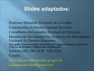 Slides adaptados: Professor Sebastião Donizete de Carvalho Coordenador de Ensino Especial de Goiás Conselheiro do Conselho Estadual de Educação Membro do Movimento Fé e Política e do Movimento Nacional de Direitos Humanos Advogado, filósofo, teólogo, licenciado em Língua Portuguesa, mestre em Ciências da Religião e Doutorando em Educação Telefone (62) 3201-3118  3201-3124 E mails:  [email_address] [email_address] 
