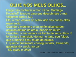 Diego não conhecia o mar. O pai, Santiago Kovadloff, levou-o para que descobrisse o mar. Viajaram para o Sul. Ele, o mar, estava do outro lado das dunas altas, esperando. Quando o menino e o pai enfim alcançaram aquelas alturas de areia, depois de muito caminhar, o mar estava na frente de seus olhos. E foi tanta a imensidão do mar, e tanto seu fulgor, que o menino ficou mudo de beleza. E quando finalmente conseguiu falar, tremendo, gaguejando, pediu ao pai: -  Me ajuda a olhar ! EDUARDO GALEANO – O LIVRO DOS ABRAÇOS 