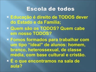 Educação é direito de TODOS dever do Estado e da Família; Quem são os TODOS? Quem cabe em nosso TODOS? Fomos formados para trabalhar com um tipo “ideal” de alunos: homem, branco, heterossexual, de classe média, com base cultural e cristão. É o que encontramos na sala de aula? 