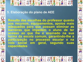 5.  Elaboração do plano de AEE Resulta das escolhas do professor quanto aos recursos, equipamentos, apoios mais adequados para que possam eliminar as barreiras que impedem o aluno de ter acesso ao que lhe é ensinado na sua turma da escola comum, garantindo-lhe a participação no processo escolar e na vida social em geral, segundo suas capacidades 