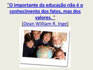 "O importante da educação não é o conhecimento dos fatos, mas dos valores. "(Dean William R. Inge) 