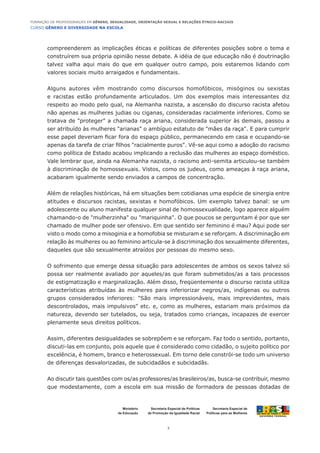CURSO GÊNERO E DIVERSIDADE NA ESCOLA
2
Formação de Professoras/es em Gênero, Sexualidade, Orientação Sexual e Relações Étnico-Raciais
Ministério
da Educação
Secretaria Especial de
Políticas para as Mulheres
Secretaria Especial de Políticas
de Promoção da Igualdade Racial
compreenderem as implicações éticas e políticas de diferentes posições sobre o tema e
construírem sua própria opinião nesse debate. A idéia de que educação não é doutrinação
talvez valha aqui mais do que em qualquer outro campo, pois estaremos lidando com
valores sociais muito arraigados e fundamentais.
Alguns autores vêm mostrando como discursos homofóbicos, misóginos ou sexistas
e racistas estão profundamente articulados. Um dos exemplos mais interessantes diz
respeito ao modo pelo qual, na Alemanha nazista, a ascensão do discurso racista afetou
não apenas as mulheres judias ou ciganas, consideradas racialmente inferiores. Como se
tratava de "proteger" a chamada raça ariana, considerada superior às demais, passou a
ser atribuído às mulheres "arianas" o ambíguo estatuto de "mães da raça". E para cumprir
esse papel deveriam ficar fora do espaço público, permanecendo em casa e ocupando-se
apenas da tarefa de criar filhos "racialmente puros". Vê-se aqui como a adoção do racismo
como política de Estado acabou implicando a reclusão das mulheres ao espaço doméstico.
Vale lembrar que, ainda na Alemanha nazista, o racismo anti-semita articulou-se também
à discriminação de homossexuais. Vistos, como os judeus, como ameaças à raça ariana,
acabaram igualmente sendo enviados a campos de concentração.
Além de relações históricas, há em situações bem cotidianas uma espécie de sinergia entre
atitudes e discursos racistas, sexistas e homofóbicos. Um exemplo talvez banal: se um
adolescente ou aluno manifesta qualquer sinal de homossexualidade, logo aparece alguém
chamando-o de "mulherzinha" ou "mariquinha". O que poucos se perguntam é por que ser
chamado de mulher pode ser ofensivo. Em que sentido ser feminino é mau? Aqui pode ser
visto o modo como a misoginia e a homofobia se misturam e se reforçam. A discriminação em
relação às mulheres ou ao feminino articula-se à discriminação dos sexualmente diferentes,
daqueles que são sexualmente atraídos por pessoas do mesmo sexo.
O sofrimento que emerge dessa situação para adolescentes de ambos os sexos talvez só
possa ser realmente avaliado por aqueles/as que foram submetidos/as a tais processos
de estigmatização e marginalização. Além disso, freqüentemente o discurso racista utiliza
características atribuídas às mulheres para inferiorizar negros/as, indígenas ou outros
grupos considerados inferiores: "São mais impressionáveis, mais imprevidentes, mais
descontrolados, mais impulsivos" etc. e, como as mulheres, estariam mais próximos da
natureza, devendo ser tutelados, ou seja, tratados como crianças, incapazes de exercer
plenamente seus direitos políticos.
Assim, diferentes desigualdades se sobrepõem e se reforçam. Faz todo o sentido, portanto,
discuti-las em conjunto, pois aquele que é considerado como cidadão, o sujeito político por
excelência, é homem, branco e heterossexual. Em torno dele constrói-se todo um universo
de diferenças desvalorizadas, de subcidadãos e subcidadãs.
Ao discutir tais questões com os/as professores/as brasileiros/as, busca-se contribuir, mesmo
que modestamente, com a escola em sua missão de formadora de pessoas dotadas de
 