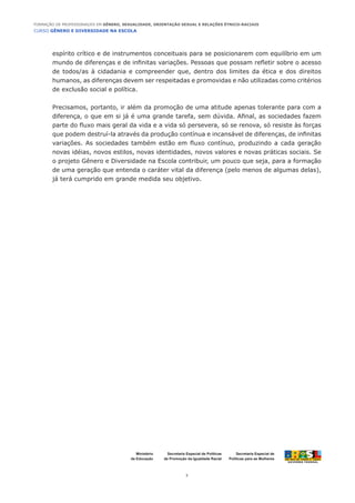 CURSO GÊNERO E DIVERSIDADE NA ESCOLA
3
Formação de Professoras/es em Gênero, Sexualidade, Orientação Sexual e Relações Étnico-Raciais
Ministério
da Educação
Secretaria Especial de
Políticas para as Mulheres
Secretaria Especial de Políticas
de Promoção da Igualdade Racial
espírito crítico e de instrumentos conceituais para se posicionarem com equilíbrio em um
mundo de diferenças e de infinitas variações. Pessoas que possam refletir sobre o acesso
de todos/as à cidadania e compreender que, dentro dos limites da ética e dos direitos
humanos, as diferenças devem ser respeitadas e promovidas e não utilizadas como critérios
de exclusão social e política.
Precisamos, portanto, ir além da promoção de uma atitude apenas tolerante para com a
diferença, o que em si já é uma grande tarefa, sem dúvida. Afinal, as sociedades fazem
parte do fluxo mais geral da vida e a vida só persevera, só se renova, só resiste às forças
que podem destruí-la através da produção contínua e incansável de diferenças, de infinitas
variações. As sociedades também estão em fluxo contínuo, produzindo a cada geração
novas idéias, novos estilos, novas identidades, novos valores e novas práticas sociais. Se
o projeto Gênero e Diversidade na Escola contribuir, um pouco que seja, para a formação
de uma geração que entenda o caráter vital da diferença (pelo menos de algumas delas),
já terá cumprido em grande medida seu objetivo.
 