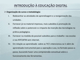 Introdução à educação digitalObjetivo. Contribuir para a inclusão digital de profissionais da educação, buscando familiarizá-los, motivá-los e prepará-los para a utilização dos recursos e serviços mais usuais dos computadores e da Internet, levando-os a refletir sobre o impacto do uso das tecnologias digitais nos diversos aspectos da vida, da sociedade e de sua prática pedagógica.Fundamentos Pedagógicos:Garantir aos professores e gestores escolares oportunidades de exercício consciente, autônomo e ativo de seu papel como protagonistas e interlocutores na construção de uma nova realidade educacional.Priorização da busca de significação cultural  e profissional, valorizando a diversidade cultural existentes entre os cursistas.Promoção de novos  e ricos processos de ensino e de aprendizagem pelas TIC’s, alcançando uma maior valorização da autonomia e dos conhecimentos prévios do aprendiz.