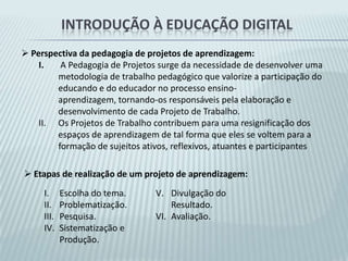 Introdução à educação digitalEscolhas Metodológicas:Trabalhar com projetos de aprendizagem com temática escolhida coletivamente pelos alunos.Priorização de atividades que promovam o diálogo, a reflexão e a cooperação. Incluir no material impresso leituras com relatos de casos para análise e, também com conceituação e problematização de questões atuais e relevantes a respeito da relação entre sociedade, tecnologia e escola.Induzir os conteúdos técnicos apenas quando estes já possam ser identificados como necessários ao contexto da realização intencional de alguma atividade significativa – promoção da autonomia de aprendizado.Inclusão de materiais de apresentação da constituição das ferramentas a partir de uma explanação conceitual, sintética e abrangente.