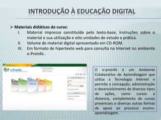 Introdução à educação digital Organização do curso e metodologia:Redesenhar as atividades de aprendizagem e a reorganização das unidades .Fornecer já no material impresso, mais subsídios à promoção da reflexão sobre o potencial e o impacto da inserção das tecnologias na prática pedagógica.Fornecer na medida do possível subsídios para o trabalho  nas escolas e nos NTE\NTM sem internet.Em relação ao aprendizado  sobre as TIC’s intencionou-se ir além do aprendizado instrumental para a operação e uso, no formato passo-a-passo, buscando haver uma compreensão conceitual sobre o funcionamento das ferramentas.