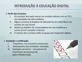Introdução à educação digital Perspectiva da pedagogia de projetos de aprendizagem:A Pedagogia de Projetos surge da necessidade de desenvolver uma metodologia de trabalho pedagógico que valorize a participação do educando e do educador no processo ensino-aprendizagem, tornando-os responsáveis pela elaboração e desenvolvimento de cada Projeto de Trabalho. Os Projetos de Trabalho contribuem para uma resignificação dos espaços de aprendizagem de tal forma que eles se voltem para a formação de sujeitos ativos, reflexivos, atuantes e participantes  Etapas de realização de um projeto de aprendizagem:Escolha do tema.Problematização.Pesquisa.Sistematização e Produção.Divulgação do Resultado.Avaliação.